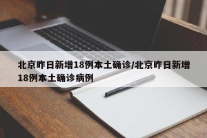 北京昨日新增18例本土确诊/北京昨日新增18例本土确诊病例