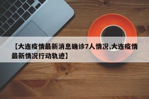 【大连疫情最新消息确诊7人情况,大连疫情最新情况行动轨迹】