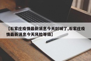 【石家庄疫情最新消息今天封城了,石家庄疫情最新消息今天风险等级】