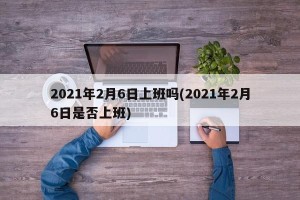 2021年2月6日上班吗(2021年2月6日是否上班)