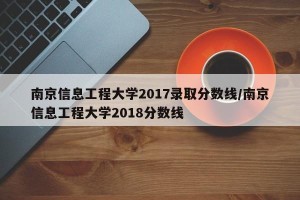 南京信息工程大学2017录取分数线/南京信息工程大学2018分数线