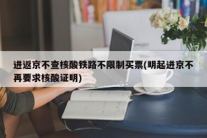 进返京不查核酸铁路不限制买票(明起进京不再要求核酸证明)