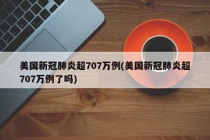 美国新冠肺炎超707万例(美国新冠肺炎超707万例了吗)