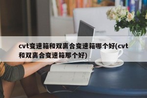 cvt变速箱和双离合变速箱哪个好(cvt和双离合变速箱那个好)