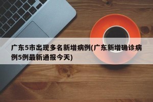 广东5市出现多名新增病例(广东新增确诊病例5例最新通报今天)