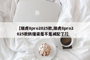 【瑞虎8pro2025款,瑞虎8pro2025款防撞梁是不是减配了?】