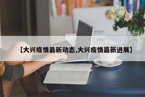 【大兴疫情最新动态,大兴疫情最新进展】