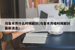 乌鲁木齐什么时候解封(乌鲁木齐啥时候解封最新消息)