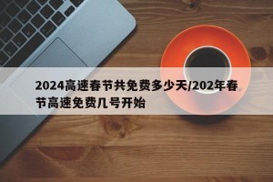 2024高速春节共免费多少天/202年春节高速免费几号开始