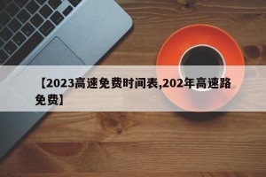 【2023高速免费时间表,202年高速路免费】