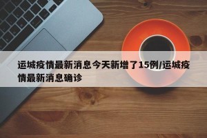 运城疫情最新消息今天新增了15例/运城疫情最新消息确诊