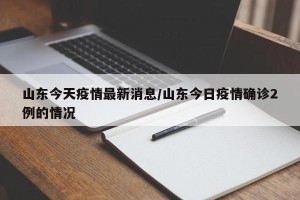 山东今天疫情最新消息/山东今日疫情确诊2例的情况