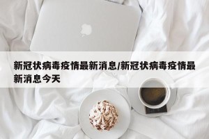 新冠状病毒疫情最新消息/新冠状病毒疫情最新消息今天