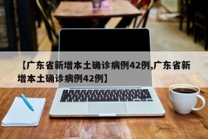【广东省新增本土确诊病例42例,广东省新增本土确诊病例42例】