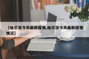 【哈尔滨今天最新疫情,哈尔滨今天最新疫情情况】