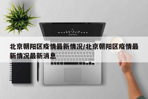 北京朝阳区疫情最新情况/北京朝阳区疫情最新情况最新消息