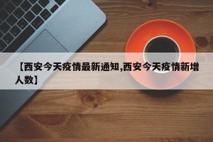 【西安今天疫情最新通知,西安今天疫情新增人数】