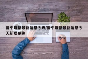 晋中疫情最新消息今天/晋中疫情最新消息今天新增病例