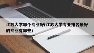 江苏大学哪个专业好(江苏大学专业排名最好的专业有哪些)
