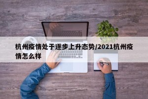 杭州疫情处于逐步上升态势/2021杭州疫情怎么样