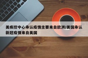 美疾控中心承认疫情主要来自欧洲/美国承认新冠疫情来自美国