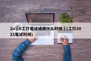 2o丨6工行笔试成绩什么时候岀(工行2021笔试时间)