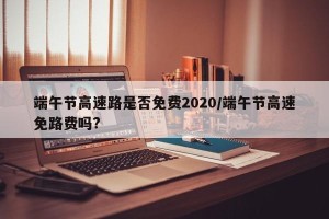 端午节高速路是否免费2020/端午节高速免路费吗?