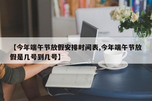 【今年端午节放假安排时间表,今年端午节放假是几号到几号】
