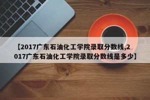 【2017广东石油化工学院录取分数线,2017广东石油化工学院录取分数线是多少】