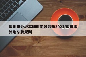深圳限外地车牌时间段最新2021/深圳限外地车牌规则