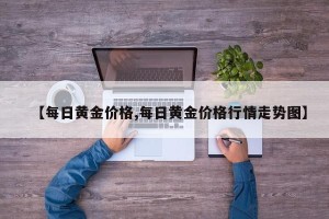 【每日黄金价格,每日黄金价格行情走势图】