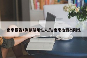 南京报告1例核酸阳性人员/南京检测出阳性