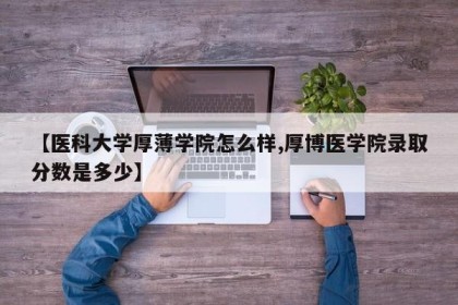 【医科大学厚薄学院怎么样,厚博医学院录取分数是多少】