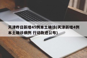 天津昨日新增45例本土确诊(天津新增4例本土确诊病例 行动轨迹公布)