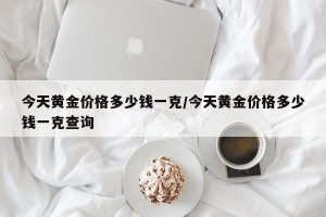 今天黄金价格多少钱一克/今天黄金价格多少钱一克查询