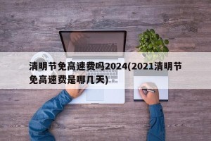 清明节免高速费吗2024(2021清明节免高速费是哪几天)