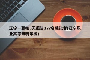 辽宁一职校3天报告177名感染者(辽宁职业高等专科学校)