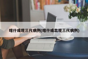 喀什或现三代病例(喀什或出现三代病例)