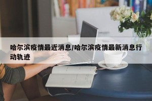 哈尔滨疫情最近消息/哈尔滨疫情最新消息行动轨迹