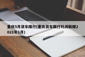 重庆5月货车限行(重庆货车限行时间新规2021年1月)