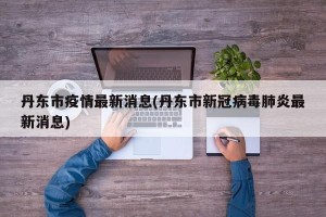 丹东市疫情最新消息(丹东市新冠病毒肺炎最新消息)