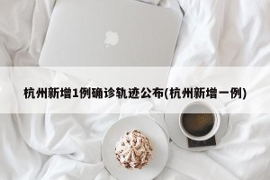 杭州新增1例确诊轨迹公布(杭州新增一例)