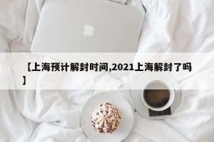 【上海预计解封时间,2021上海解封了吗】