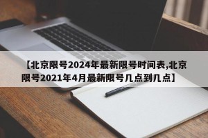 【北京限号2024年最新限号时间表,北京限号2021年4月最新限号几点到几点】