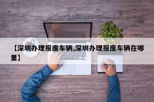 【深圳办理报废车辆,深圳办理报废车辆在哪里】