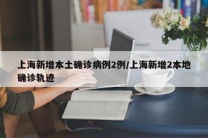 上海新增本土确诊病例2例/上海新增2本地确诊轨迹