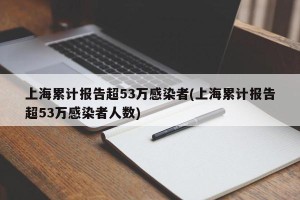 上海累计报告超53万感染者(上海累计报告超53万感染者人数)