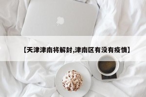 【天津津南将解封,津南区有没有疫情】