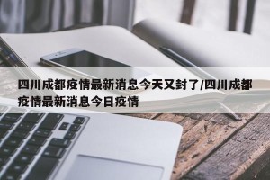 四川成都疫情最新消息今天又封了/四川成都疫情最新消息今日疫情