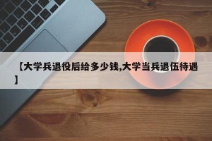 【大学兵退役后给多少钱,大学当兵退伍待遇】